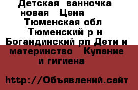 Детская  ванночка  новая › Цена ­ 700 - Тюменская обл., Тюменский р-н, Богандинский рп Дети и материнство » Купание и гигиена   